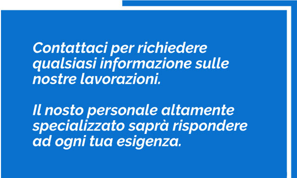 Contattaci per richiedere qualsiasi informazione sulle nostre lavorazioni. Il nosto personale altamente specializzato saprà rispondere ad ogni tua esigenza.
